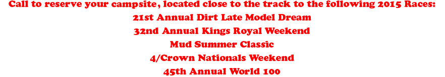 Call to reserve your campground, located close to the track to the following 2014 Races:
20th Annual Dirt Late Model Dream 
31st Annual Kings Royal Weekend
Mud Summer Classic 
4/Crown Nationals Weekend
44th Annual World 100
